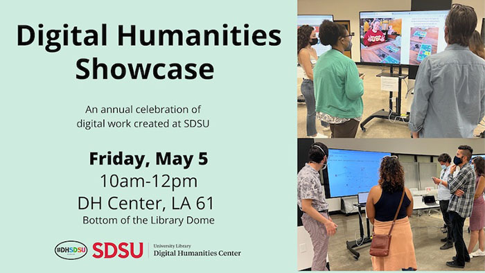 Promotional graphic for the “Digital Humanities Showcase” featuring two photos of people interacting with digital exhibits in a collaborative setting. Text reads, “Digital Humanities Showcase: An annual celebration of digital work created at SDSU. Friday, May 5, 10am-12pm, DH Center, LA 61, Bottom of the Library Dome.” The logos for DH@SDSU and the SDSU Digital Humanities Center are included.